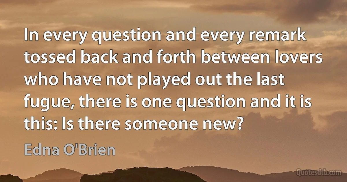 In every question and every remark tossed back and forth between lovers who have not played out the last fugue, there is one question and it is this: Is there someone new? (Edna O'Brien)