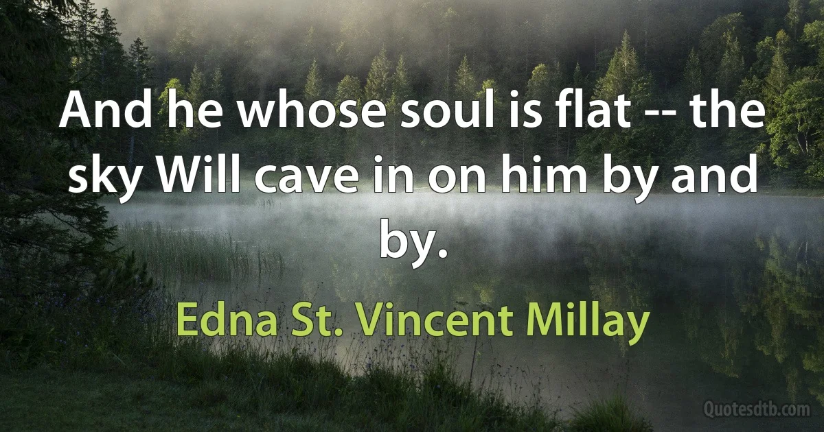 And he whose soul is flat -- the sky Will cave in on him by and by. (Edna St. Vincent Millay)