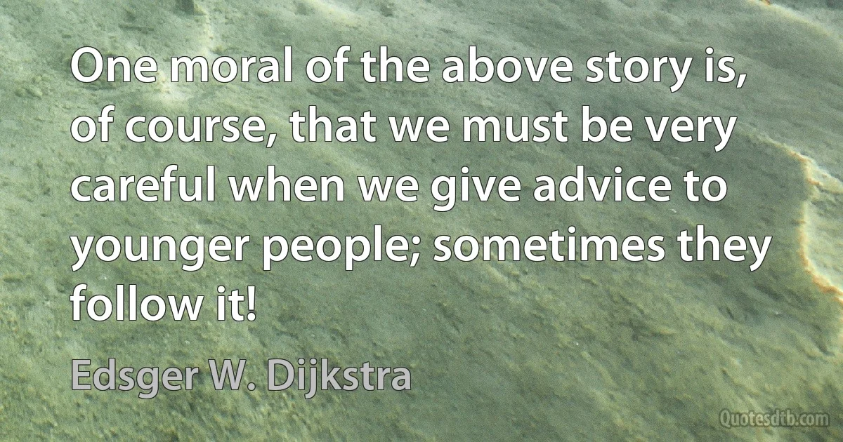 One moral of the above story is, of course, that we must be very careful when we give advice to younger people; sometimes they follow it! (Edsger W. Dijkstra)