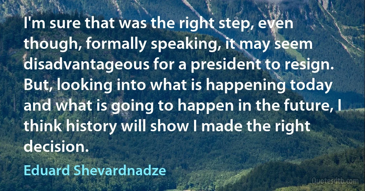 I'm sure that was the right step, even though, formally speaking, it may seem disadvantageous for a president to resign. But, looking into what is happening today and what is going to happen in the future, I think history will show I made the right decision. (Eduard Shevardnadze)