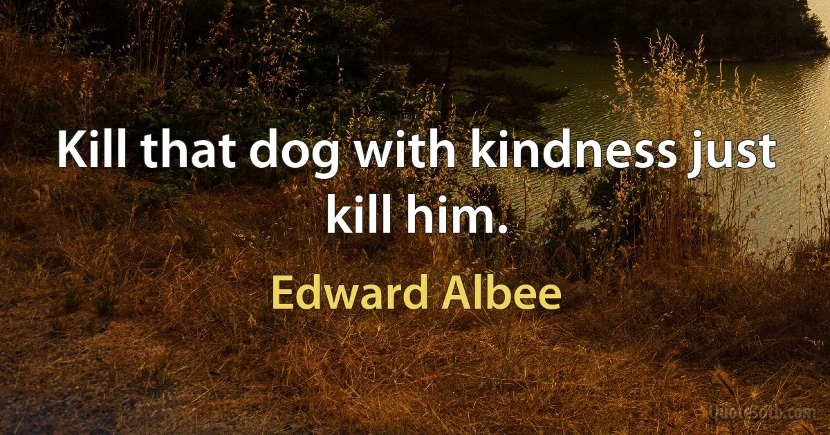 Kill that dog with kindness just kill him. (Edward Albee)