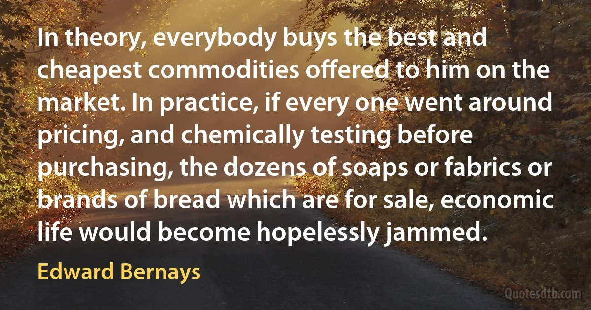 In theory, everybody buys the best and cheapest commodities offered to him on the market. In practice, if every one went around pricing, and chemically testing before purchasing, the dozens of soaps or fabrics or brands of bread which are for sale, economic life would become hopelessly jammed. (Edward Bernays)