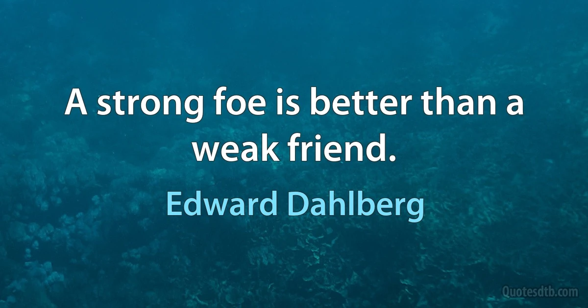 A strong foe is better than a weak friend. (Edward Dahlberg)