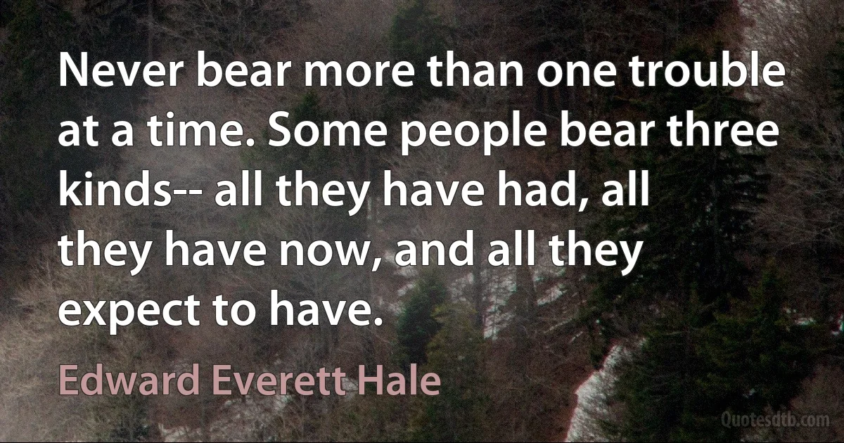 Never bear more than one trouble at a time. Some people bear three kinds-- all they have had, all they have now, and all they expect to have. (Edward Everett Hale)