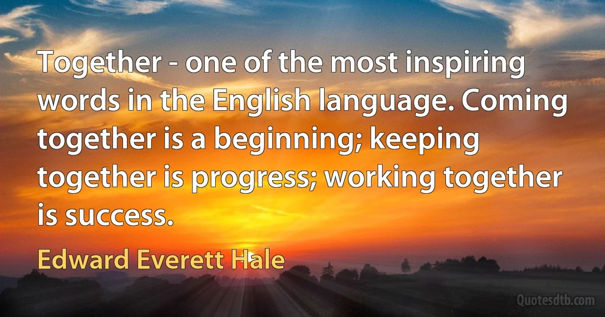 Together - one of the most inspiring words in the English language. Coming together is a beginning; keeping together is progress; working together is success. (Edward Everett Hale)