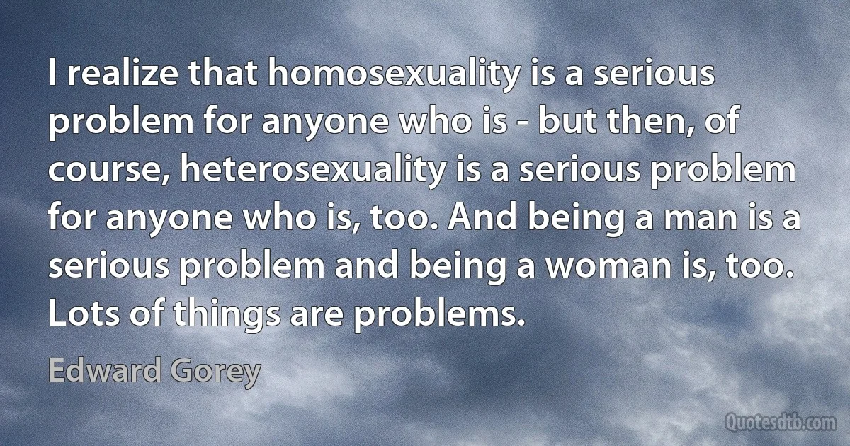 I realize that homosexuality is a serious problem for anyone who is - but then, of course, heterosexuality is a serious problem for anyone who is, too. And being a man is a serious problem and being a woman is, too. Lots of things are problems. (Edward Gorey)