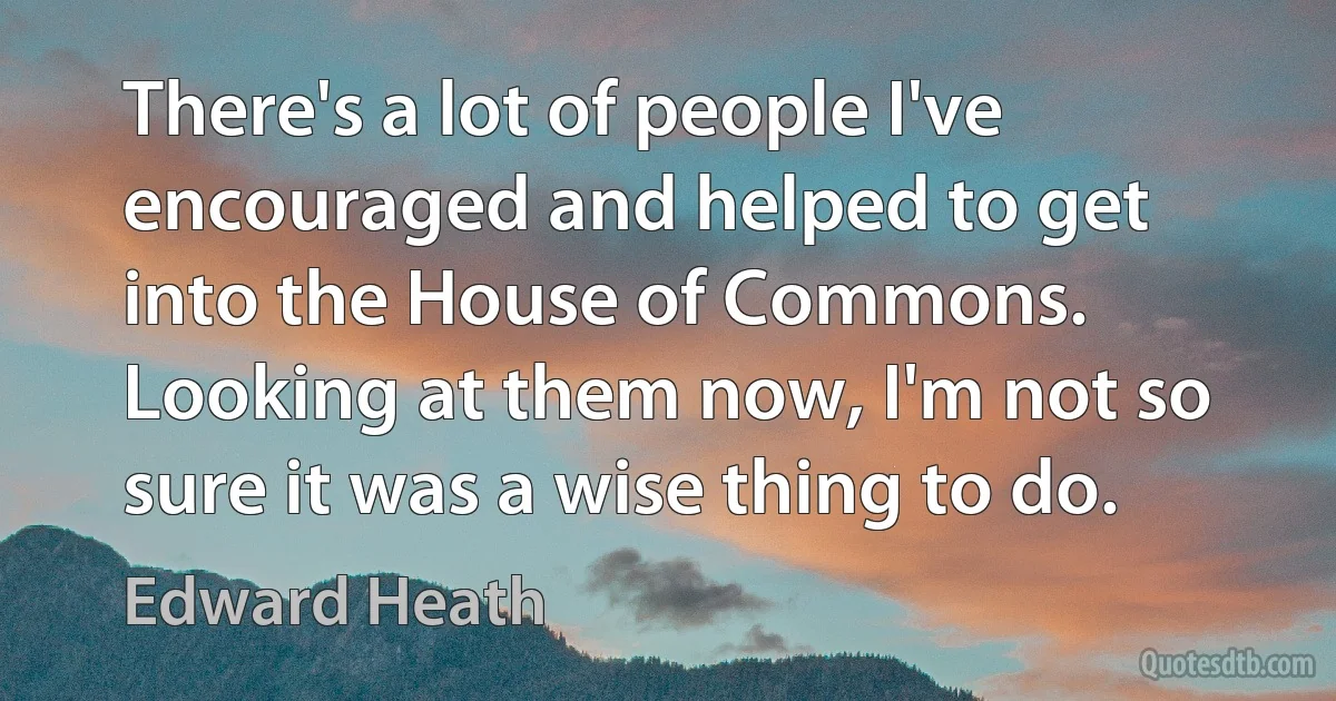 There's a lot of people I've encouraged and helped to get into the House of Commons. Looking at them now, I'm not so sure it was a wise thing to do. (Edward Heath)