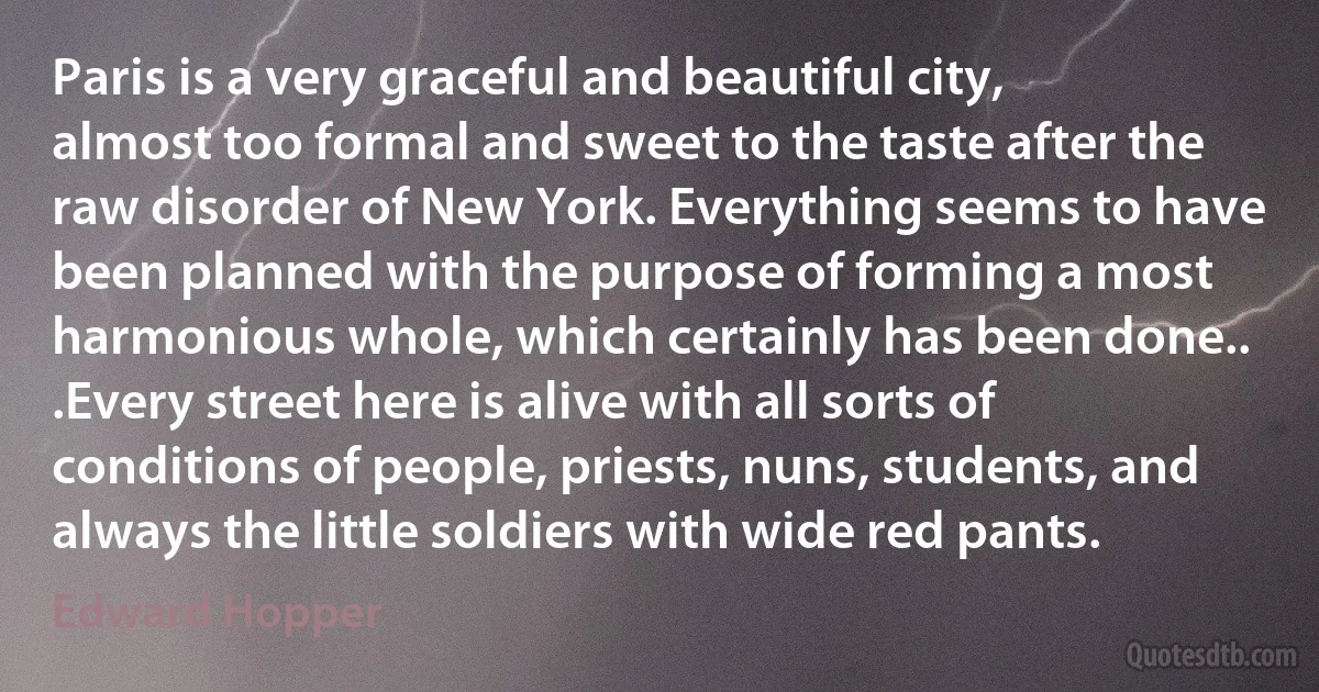 Paris is a very graceful and beautiful city, almost too formal and sweet to the taste after the raw disorder of New York. Everything seems to have been planned with the purpose of forming a most harmonious whole, which certainly has been done.. .Every street here is alive with all sorts of conditions of people, priests, nuns, students, and always the little soldiers with wide red pants. (Edward Hopper)