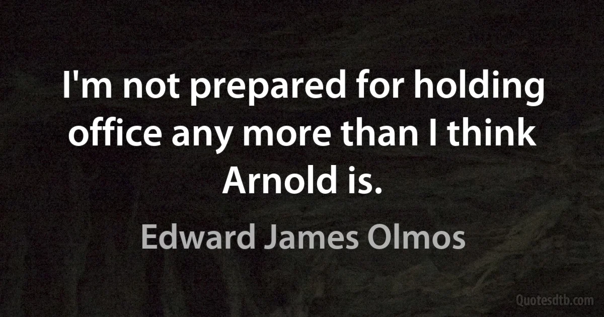 I'm not prepared for holding office any more than I think Arnold is. (Edward James Olmos)