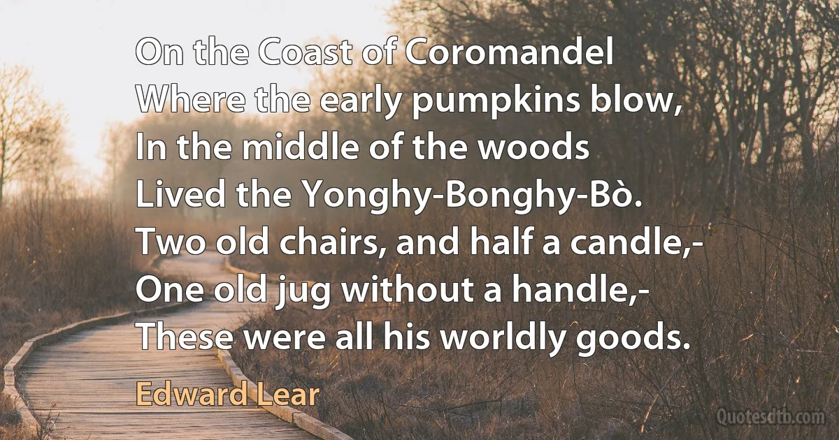 On the Coast of Coromandel
Where the early pumpkins blow,
In the middle of the woods
Lived the Yonghy-Bonghy-Bò.
Two old chairs, and half a candle,-
One old jug without a handle,-
These were all his worldly goods. (Edward Lear)