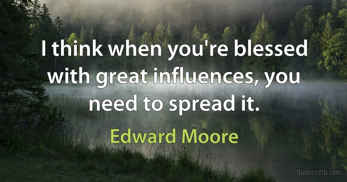 I think when you're blessed with great influences, you need to spread it. (Edward Moore)