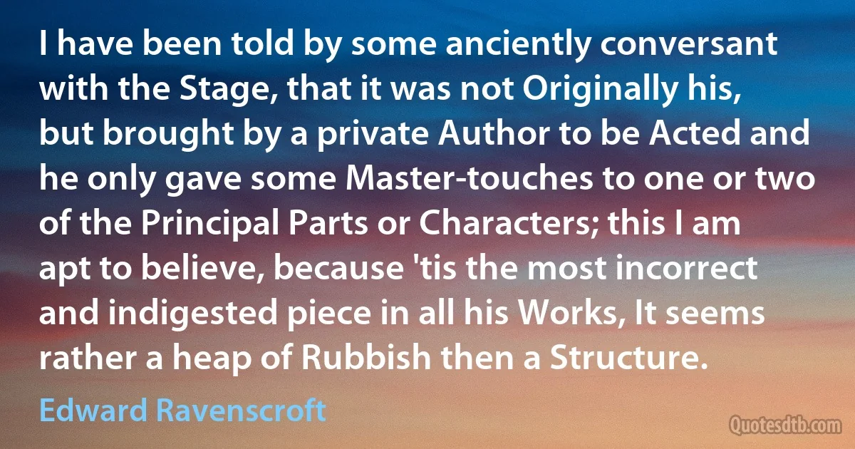 I have been told by some anciently conversant with the Stage, that it was not Originally his, but brought by a private Author to be Acted and he only gave some Master-touches to one or two of the Principal Parts or Characters; this I am apt to believe, because 'tis the most incorrect and indigested piece in all his Works, It seems rather a heap of Rubbish then a Structure. (Edward Ravenscroft)