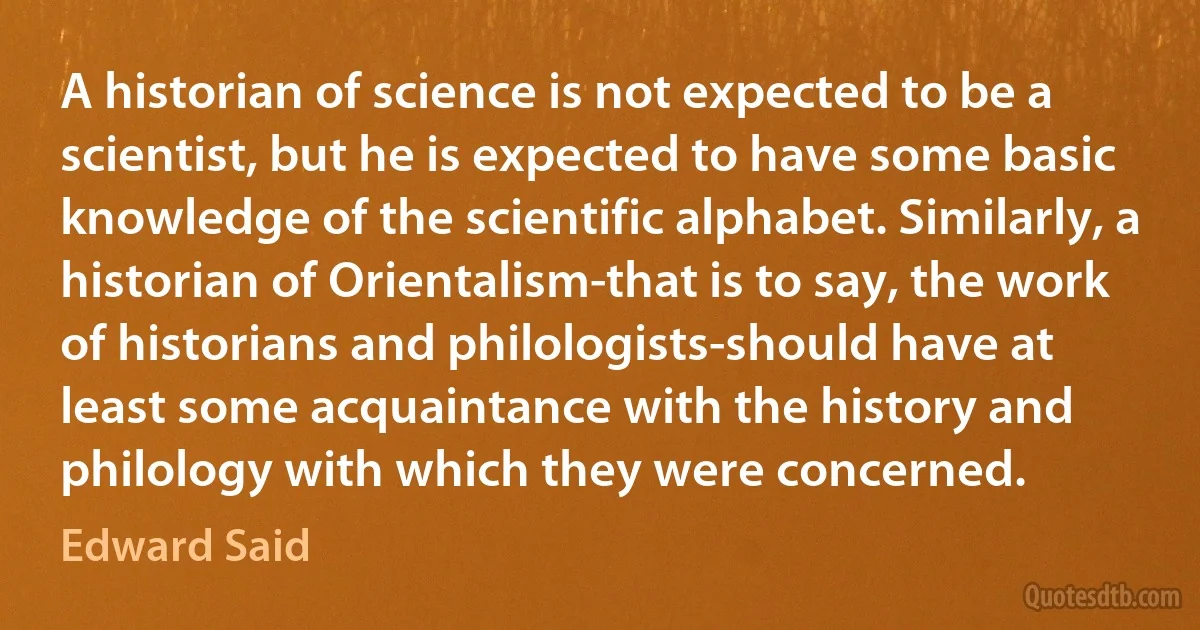 A historian of science is not expected to be a scientist, but he is expected to have some basic knowledge of the scientific alphabet. Similarly, a historian of Orientalism-that is to say, the work of historians and philologists-should have at least some acquaintance with the history and philology with which they were concerned. (Edward Said)