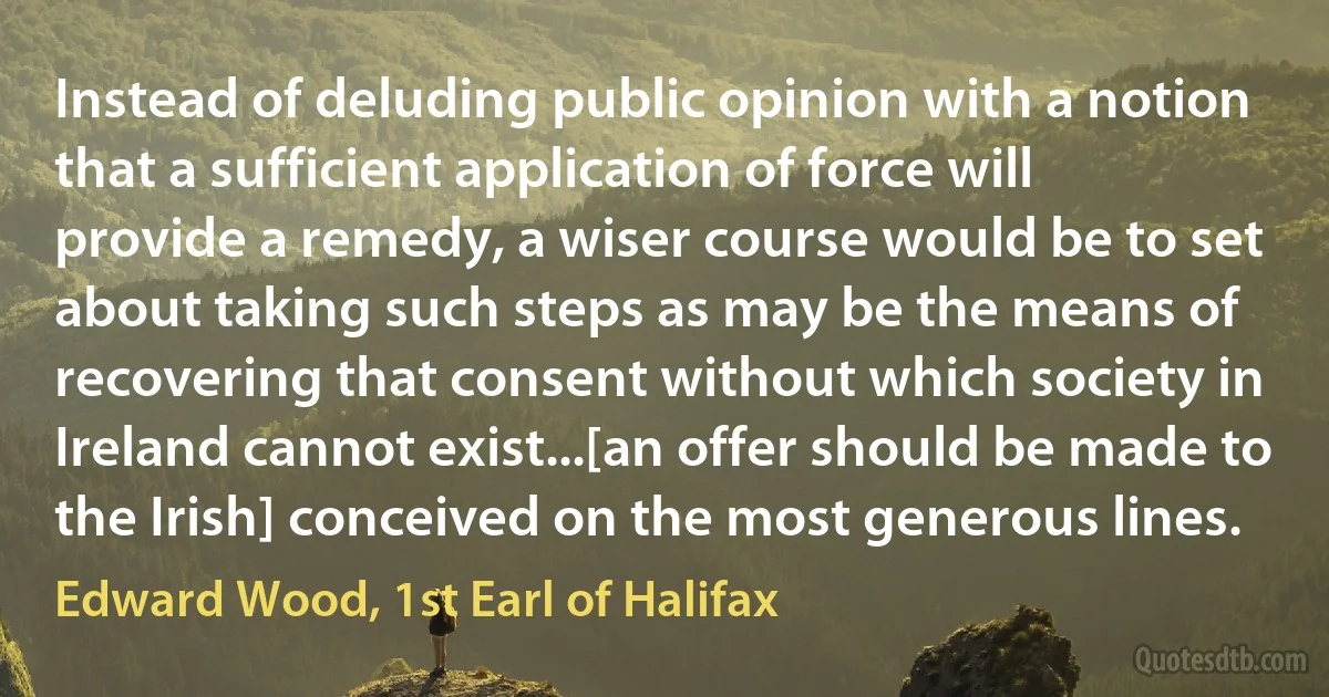 Instead of deluding public opinion with a notion that a sufficient application of force will provide a remedy, a wiser course would be to set about taking such steps as may be the means of recovering that consent without which society in Ireland cannot exist...[an offer should be made to the Irish] conceived on the most generous lines. (Edward Wood, 1st Earl of Halifax)