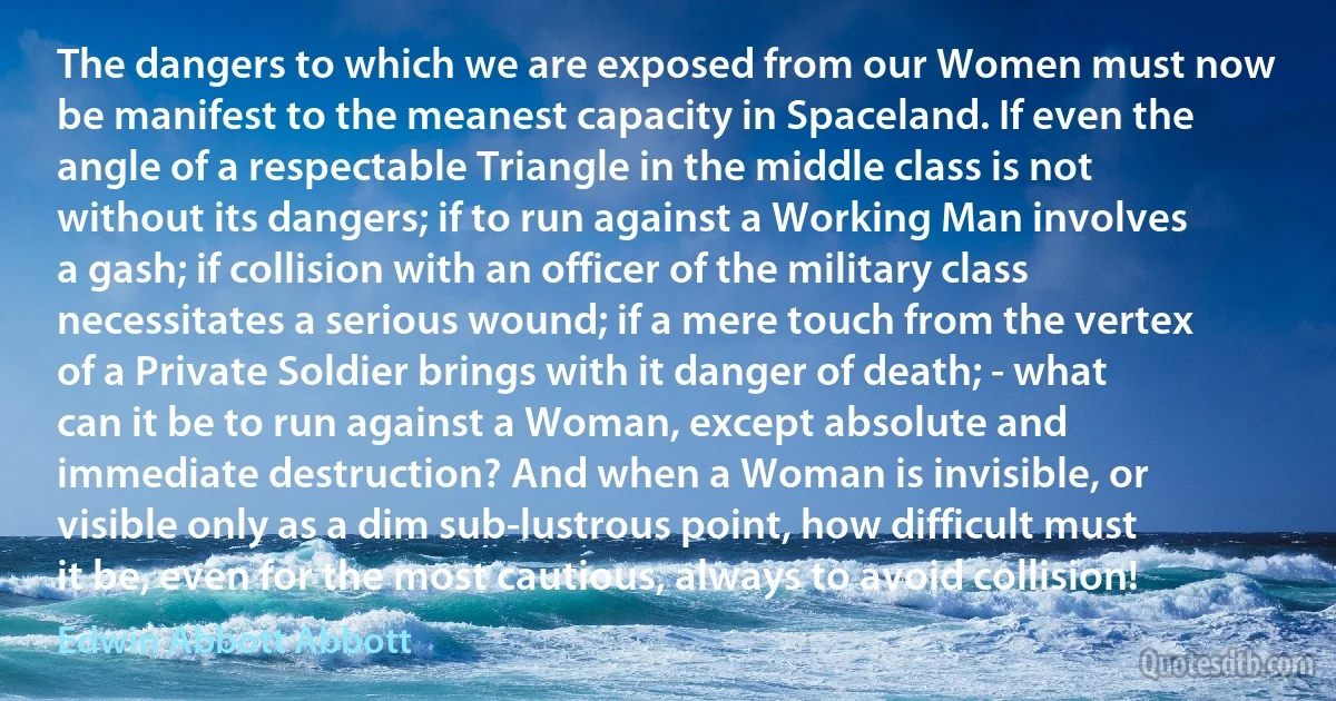 The dangers to which we are exposed from our Women must now be manifest to the meanest capacity in Spaceland. If even the angle of a respectable Triangle in the middle class is not without its dangers; if to run against a Working Man involves a gash; if collision with an officer of the military class necessitates a serious wound; if a mere touch from the vertex of a Private Soldier brings with it danger of death; - what can it be to run against a Woman, except absolute and immediate destruction? And when a Woman is invisible, or visible only as a dim sub-lustrous point, how difficult must it be, even for the most cautious, always to avoid collision! (Edwin Abbott Abbott)