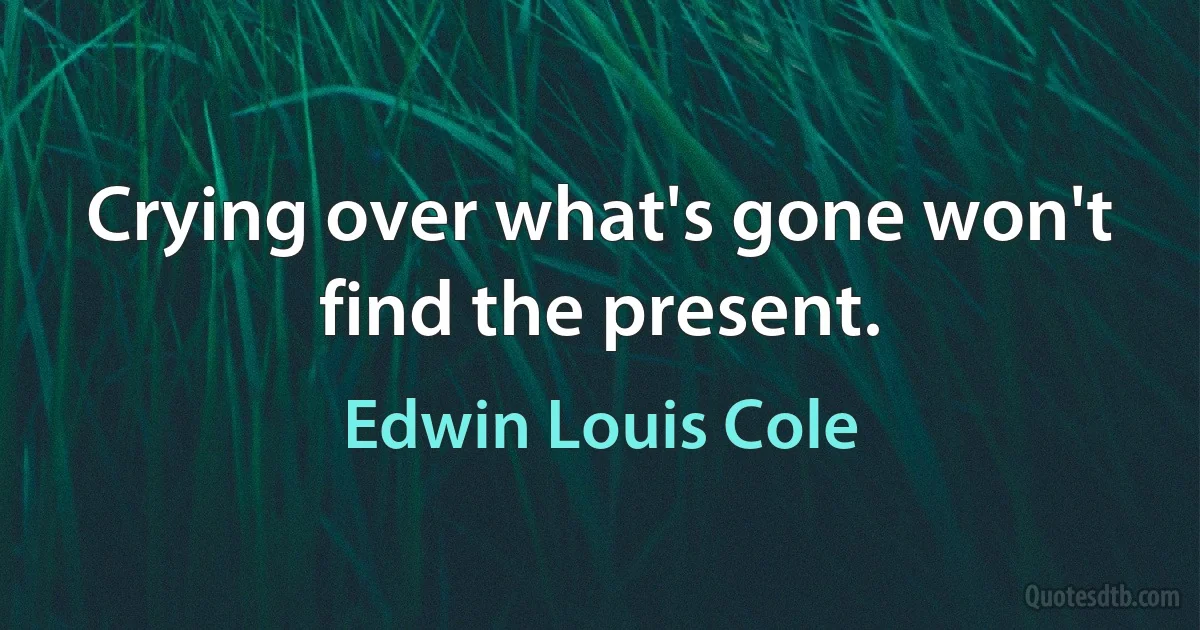 Crying over what's gone won't find the present. (Edwin Louis Cole)