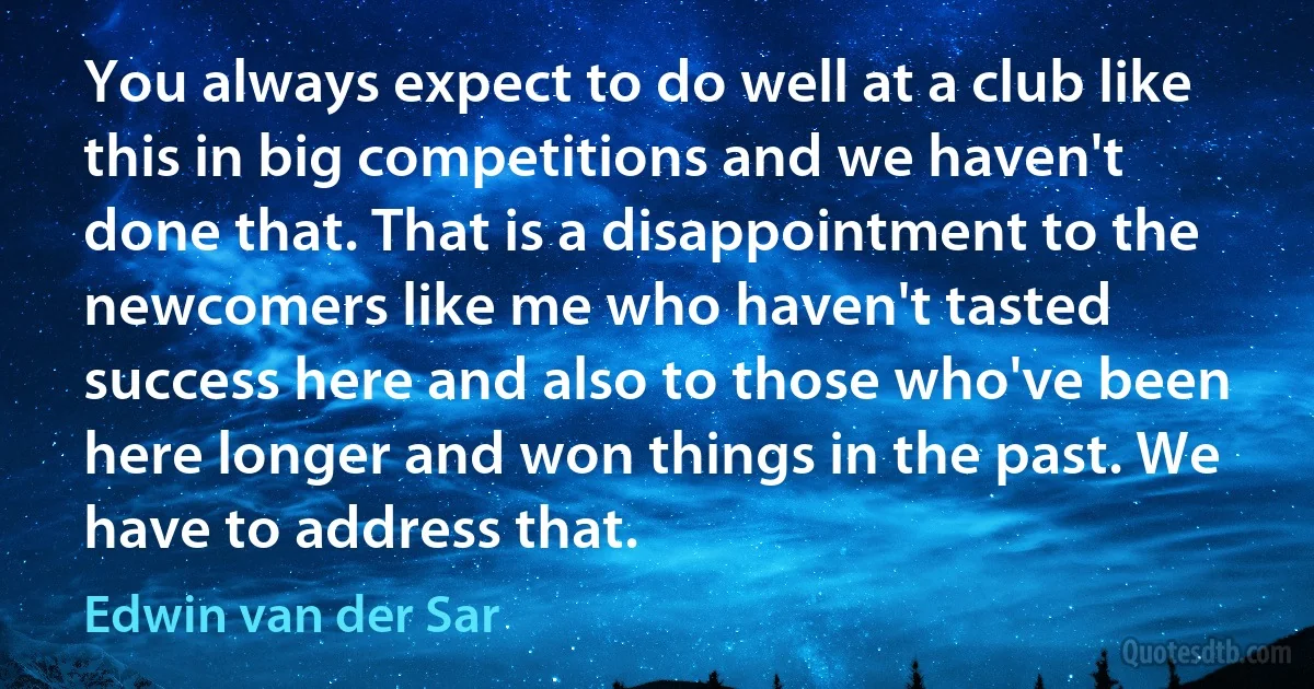 You always expect to do well at a club like this in big competitions and we haven't done that. That is a disappointment to the newcomers like me who haven't tasted success here and also to those who've been here longer and won things in the past. We have to address that. (Edwin van der Sar)