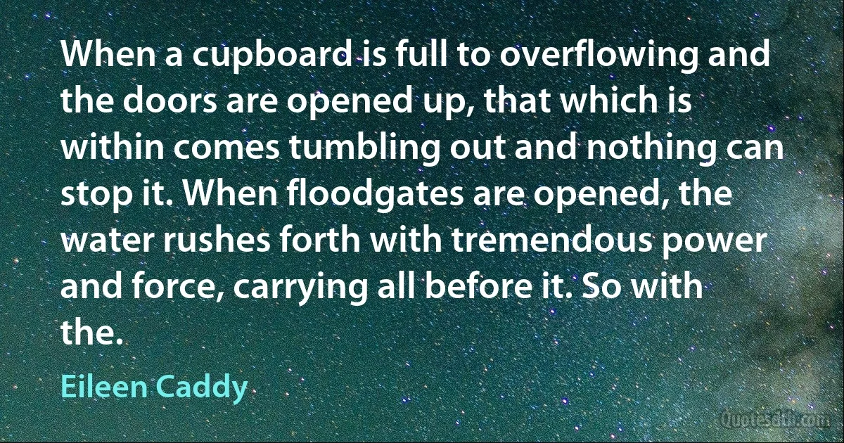 When a cupboard is full to overflowing and the doors are opened up, that which is within comes tumbling out and nothing can stop it. When floodgates are opened, the water rushes forth with tremendous power and force, carrying all before it. So with the. (Eileen Caddy)