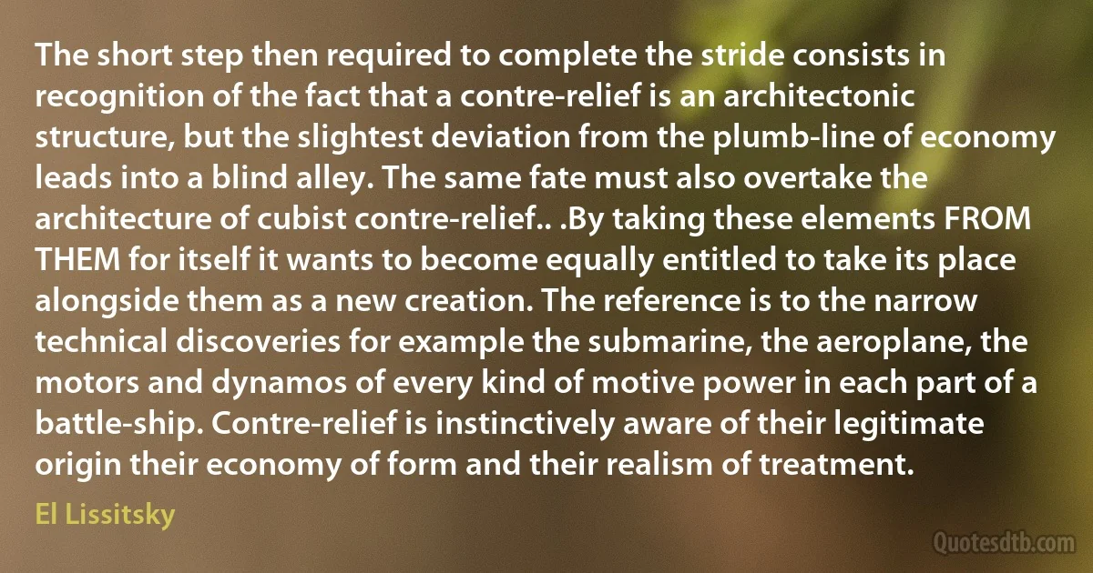 The short step then required to complete the stride consists in recognition of the fact that a contre-relief is an architectonic structure, but the slightest deviation from the plumb-line of economy leads into a blind alley. The same fate must also overtake the architecture of cubist contre-relief.. .By taking these elements FROM THEM for itself it wants to become equally entitled to take its place alongside them as a new creation. The reference is to the narrow technical discoveries for example the submarine, the aeroplane, the motors and dynamos of every kind of motive power in each part of a battle-ship. Contre-relief is instinctively aware of their legitimate origin their economy of form and their realism of treatment. (El Lissitsky)