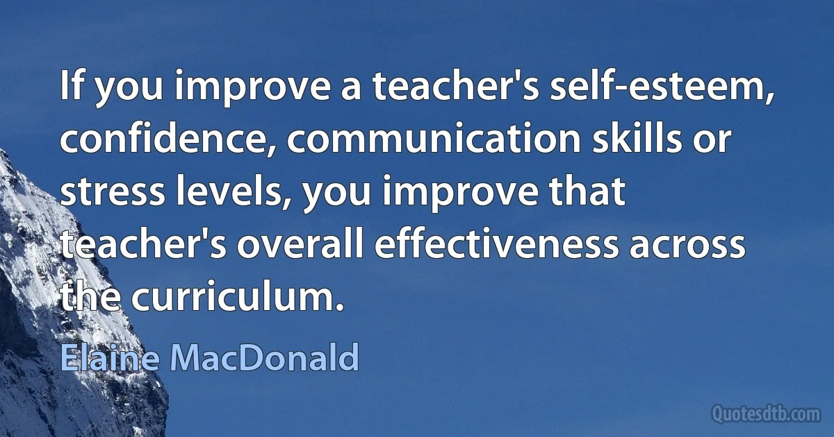 If you improve a teacher's self-esteem, confidence, communication skills or stress levels, you improve that teacher's overall effectiveness across the curriculum. (Elaine MacDonald)