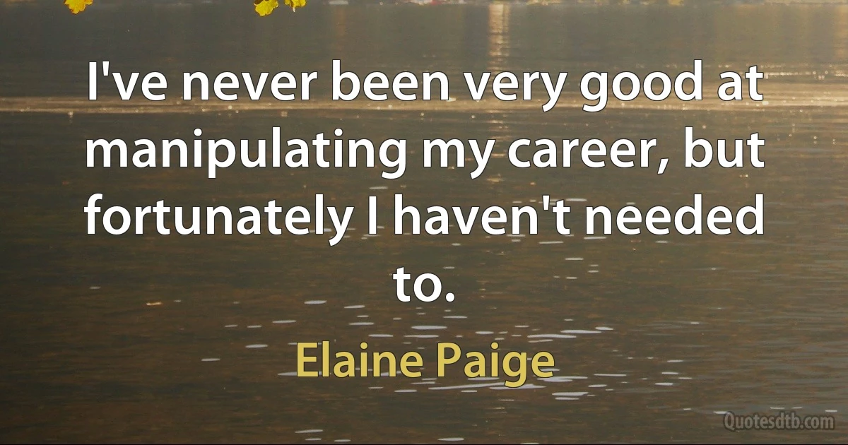 I've never been very good at manipulating my career, but fortunately I haven't needed to. (Elaine Paige)