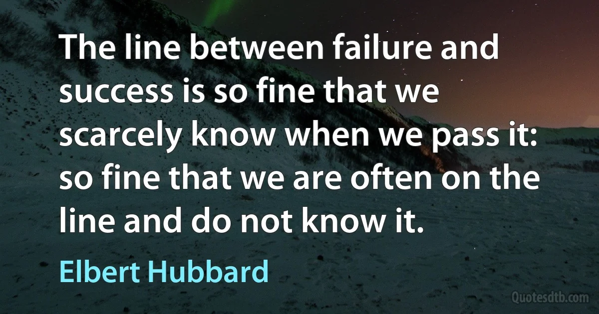 The line between failure and success is so fine that we scarcely know when we pass it: so fine that we are often on the line and do not know it. (Elbert Hubbard)