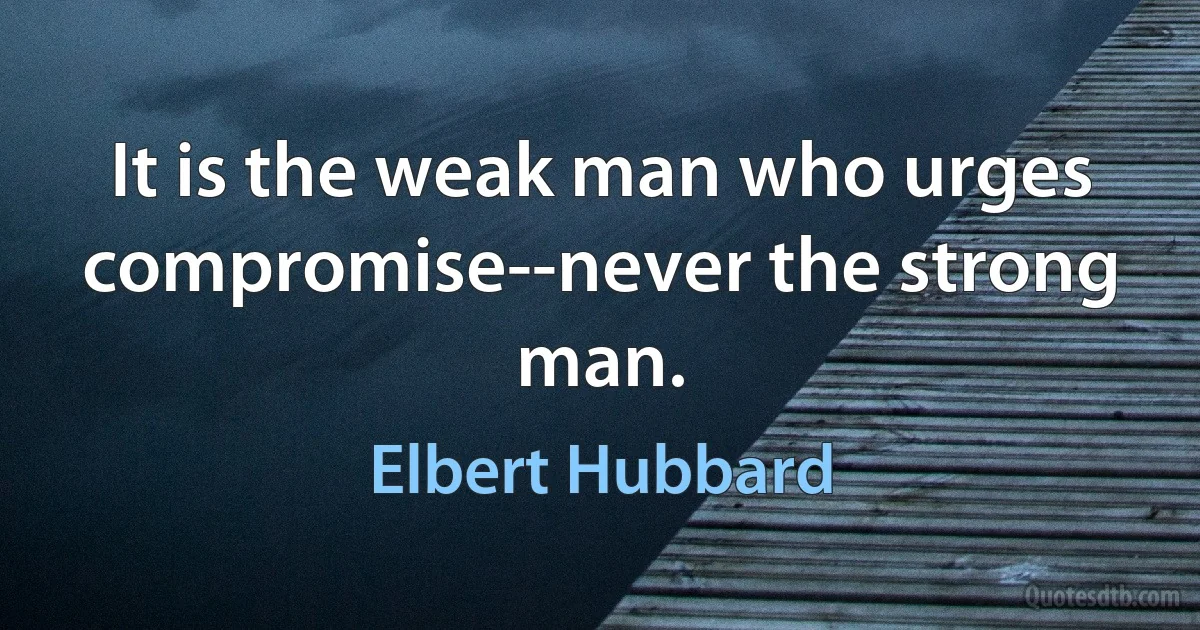 It is the weak man who urges compromise--never the strong man. (Elbert Hubbard)