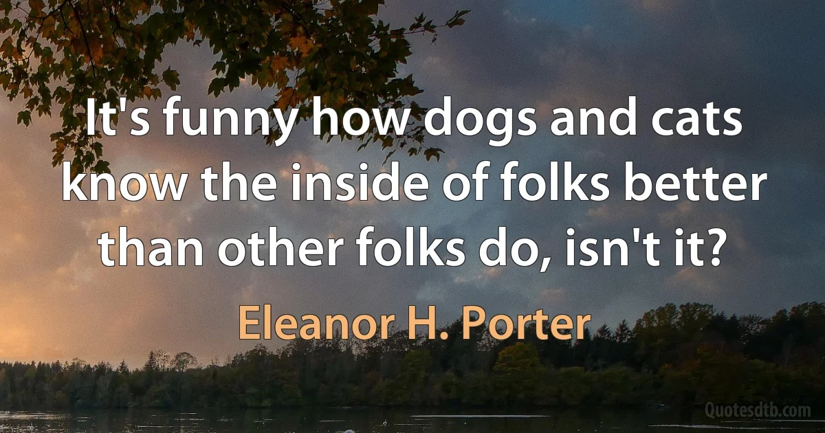 It's funny how dogs and cats know the inside of folks better than other folks do, isn't it? (Eleanor H. Porter)