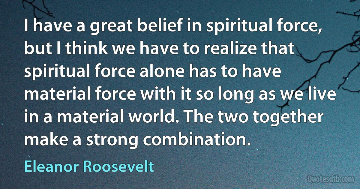 I have a great belief in spiritual force, but I think we have to realize that spiritual force alone has to have material force with it so long as we live in a material world. The two together make a strong combination. (Eleanor Roosevelt)