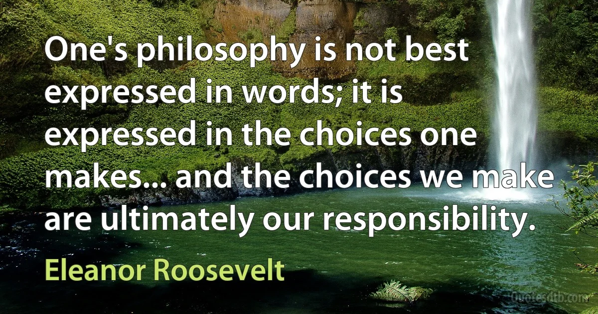 One's philosophy is not best expressed in words; it is expressed in the choices one makes... and the choices we make are ultimately our responsibility. (Eleanor Roosevelt)