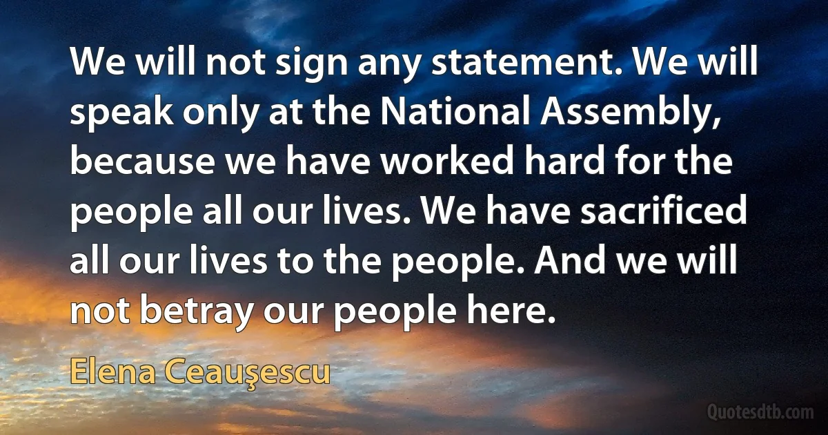 We will not sign any statement. We will speak only at the National Assembly, because we have worked hard for the people all our lives. We have sacrificed all our lives to the people. And we will not betray our people here. (Elena Ceauşescu)