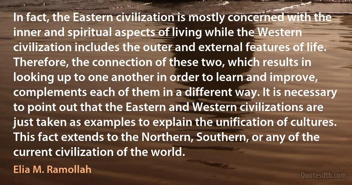 In fact, the Eastern civilization is mostly concerned with the inner and spiritual aspects of living while the Western civilization includes the outer and external features of life. Therefore, the connection of these two, which results in looking up to one another in order to learn and improve, complements each of them in a different way. It is necessary to point out that the Eastern and Western civilizations are just taken as examples to explain the unification of cultures. This fact extends to the Northern, Southern, or any of the current civilization of the world. (Elia M. Ramollah)