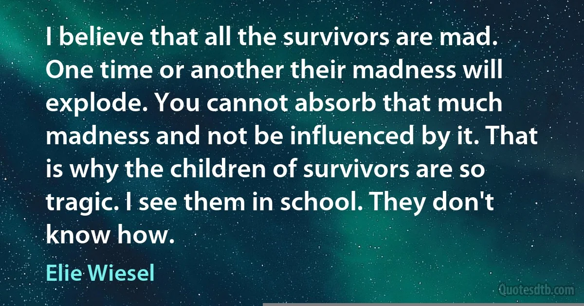 I believe that all the survivors are mad. One time or another their madness will explode. You cannot absorb that much madness and not be influenced by it. That is why the children of survivors are so tragic. I see them in school. They don't know how. (Elie Wiesel)