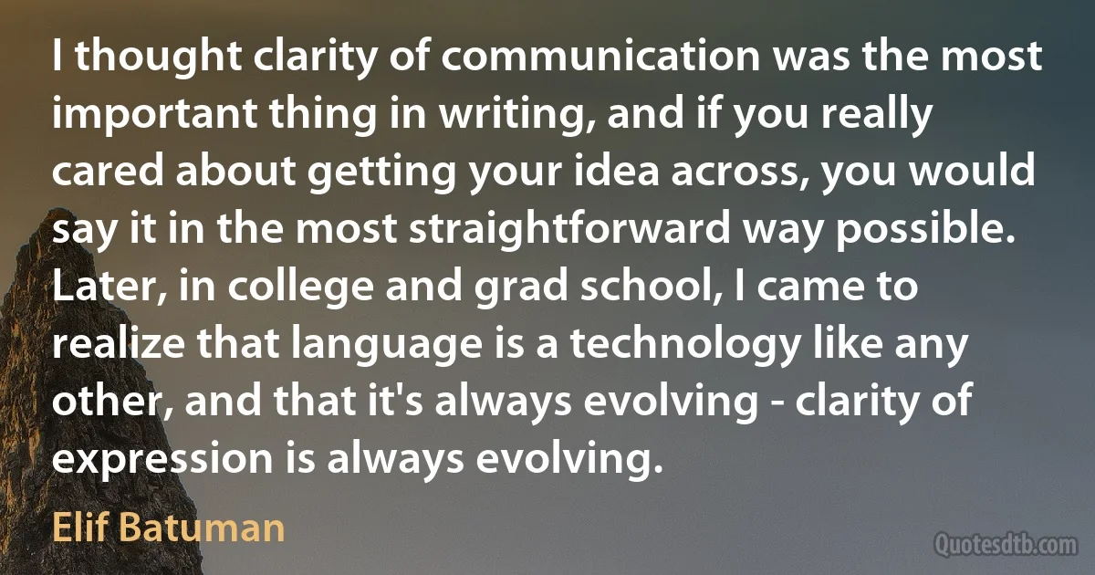 I thought clarity of communication was the most important thing in writing, and if you really cared about getting your idea across, you would say it in the most straightforward way possible. Later, in college and grad school, I came to realize that language is a technology like any other, and that it's always evolving - clarity of expression is always evolving. (Elif Batuman)