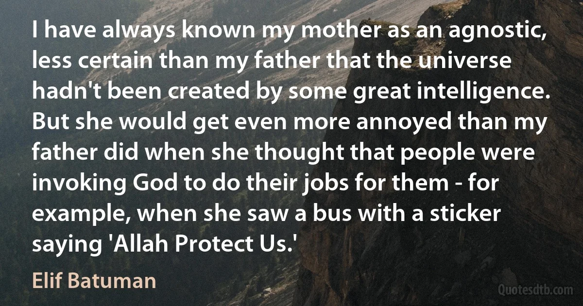 I have always known my mother as an agnostic, less certain than my father that the universe hadn't been created by some great intelligence. But she would get even more annoyed than my father did when she thought that people were invoking God to do their jobs for them - for example, when she saw a bus with a sticker saying 'Allah Protect Us.' (Elif Batuman)