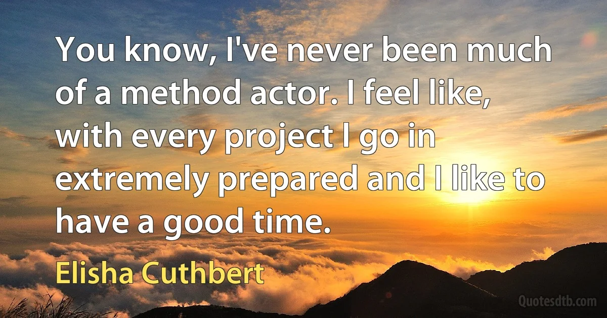 You know, I've never been much of a method actor. I feel like, with every project I go in extremely prepared and I like to have a good time. (Elisha Cuthbert)