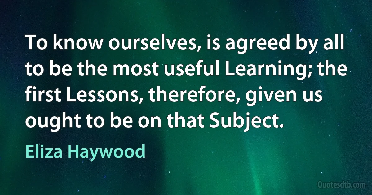 To know ourselves, is agreed by all to be the most useful Learning; the first Lessons, therefore, given us ought to be on that Subject. (Eliza Haywood)