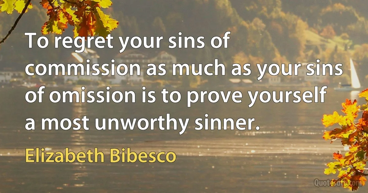 To regret your sins of commission as much as your sins of omission is to prove yourself a most unworthy sinner. (Elizabeth Bibesco)