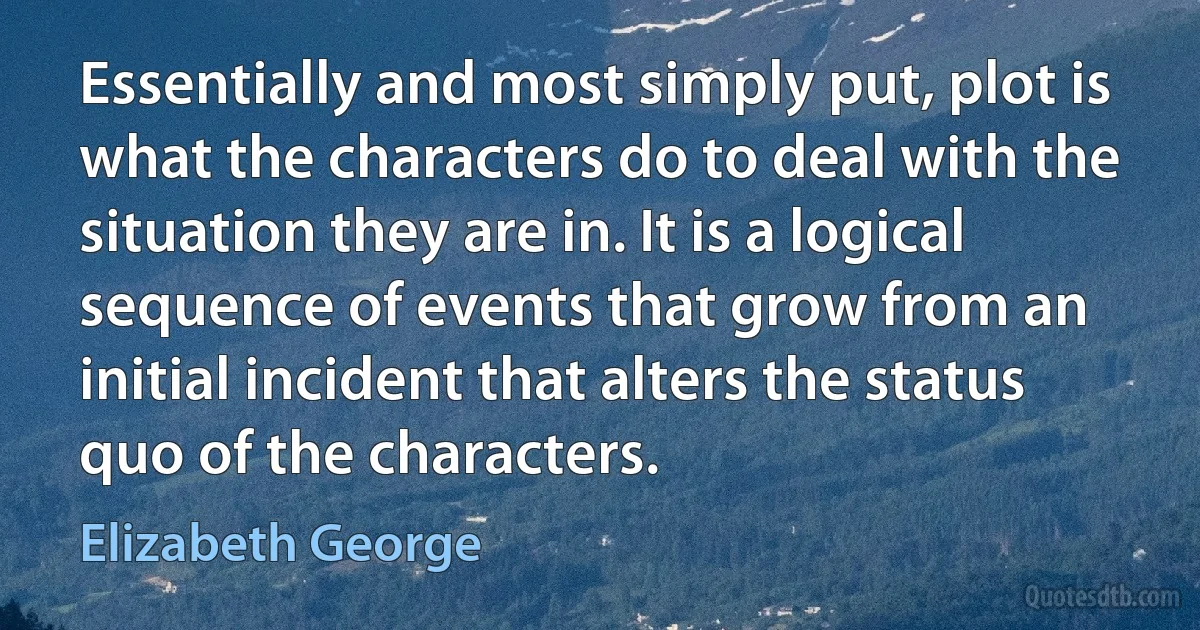 Essentially and most simply put, plot is what the characters do to deal with the situation they are in. It is a logical sequence of events that grow from an initial incident that alters the status quo of the characters. (Elizabeth George)