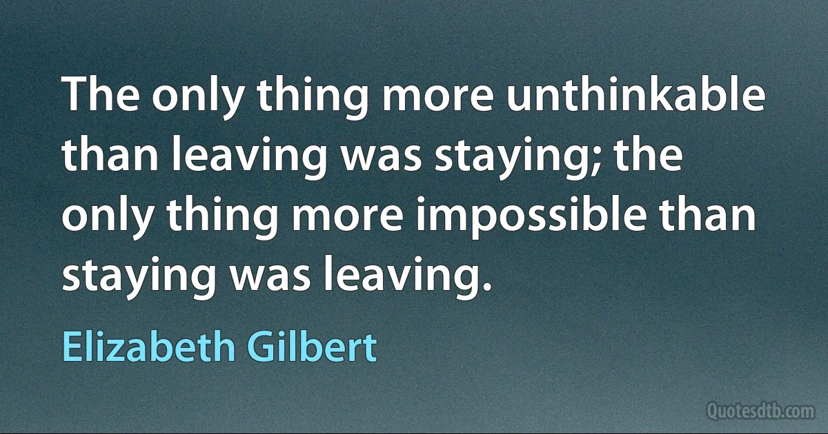 The only thing more unthinkable than leaving was staying; the only thing more impossible than staying was leaving. (Elizabeth Gilbert)