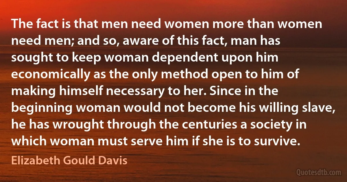 The fact is that men need women more than women need men; and so, aware of this fact, man has sought to keep woman dependent upon him economically as the only method open to him of making himself necessary to her. Since in the beginning woman would not become his willing slave, he has wrought through the centuries a society in which woman must serve him if she is to survive. (Elizabeth Gould Davis)