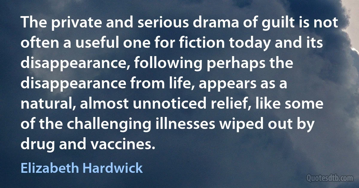 The private and serious drama of guilt is not often a useful one for fiction today and its disappearance, following perhaps the disappearance from life, appears as a natural, almost unnoticed relief, like some of the challenging illnesses wiped out by drug and vaccines. (Elizabeth Hardwick)