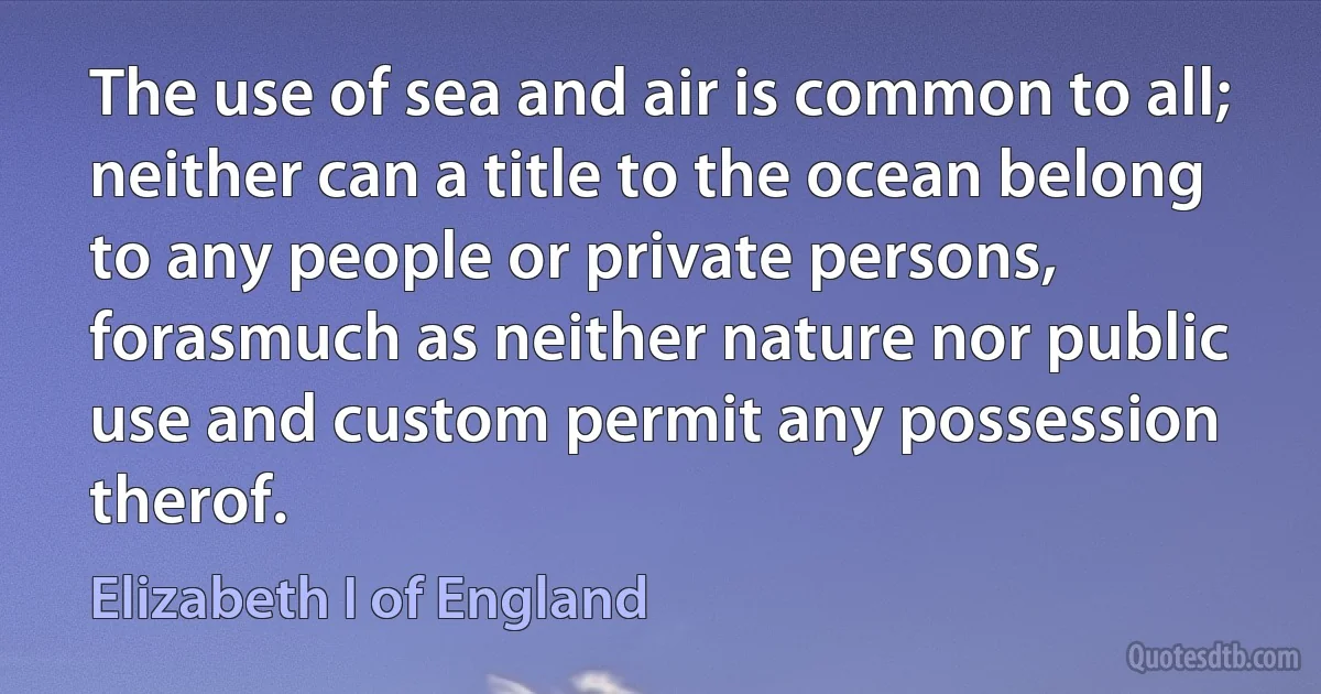 The use of sea and air is common to all; neither can a title to the ocean belong to any people or private persons, forasmuch as neither nature nor public use and custom permit any possession therof. (Elizabeth I of England)