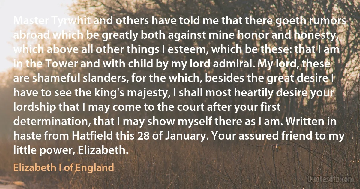 Master Tyrwhit and others have told me that there goeth rumors abroad which be greatly both against mine honor and honesty, which above all other things I esteem, which be these: that I am in the Tower and with child by my lord admiral. My lord, these are shameful slanders, for the which, besides the great desire I have to see the king's majesty, I shall most heartily desire your lordship that I may come to the court after your first determination, that I may show myself there as I am. Written in haste from Hatfield this 28 of January. Your assured friend to my little power, Elizabeth. (Elizabeth I of England)