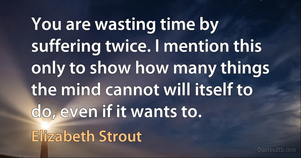 You are wasting time by suffering twice. I mention this only to show how many things the mind cannot will itself to do, even if it wants to. (Elizabeth Strout)