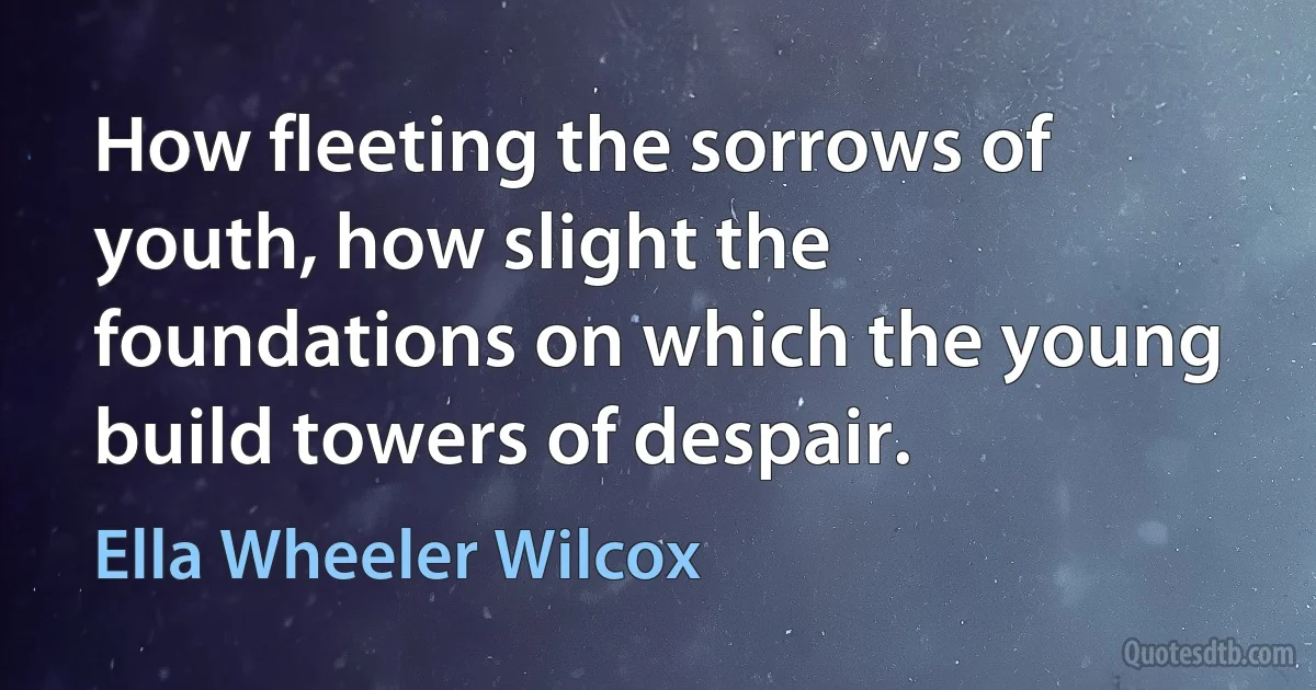 How fleeting the sorrows of youth, how slight the foundations on which the young build towers of despair. (Ella Wheeler Wilcox)