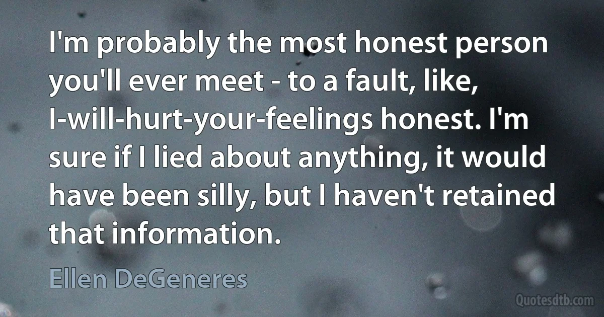 I'm probably the most honest person you'll ever meet - to a fault, like, I-will-hurt-your-feelings honest. I'm sure if I lied about anything, it would have been silly, but I haven't retained that information. (Ellen DeGeneres)