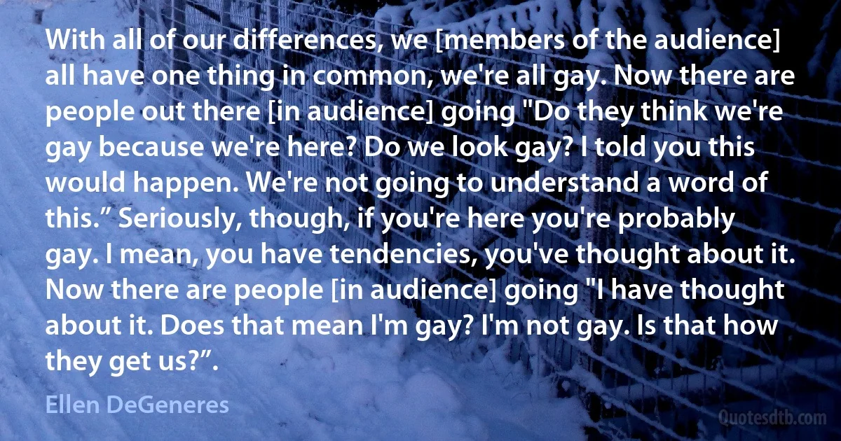 With all of our differences, we [members of the audience] all have one thing in common, we're all gay. Now there are people out there [in audience] going "Do they think we're gay because we're here? Do we look gay? I told you this would happen. We're not going to understand a word of this.” Seriously, though, if you're here you're probably gay. I mean, you have tendencies, you've thought about it. Now there are people [in audience] going "I have thought about it. Does that mean I'm gay? I'm not gay. Is that how they get us?”. (Ellen DeGeneres)