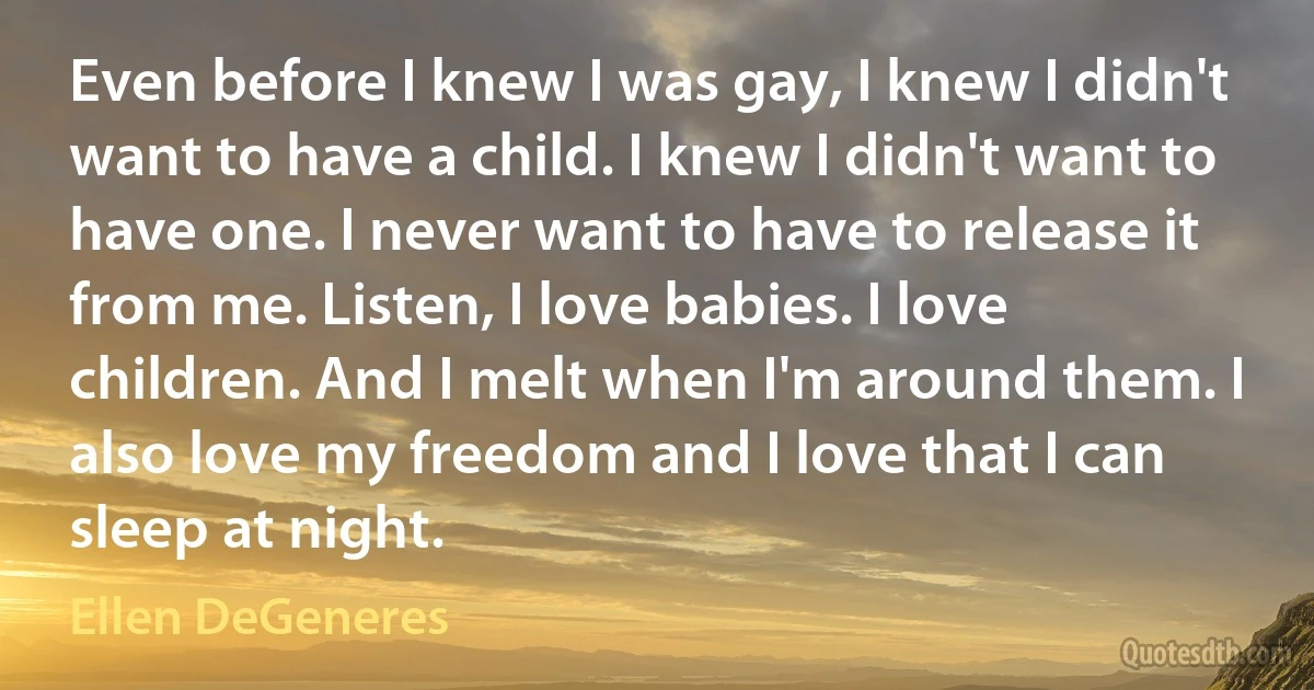 Even before I knew I was gay, I knew I didn't want to have a child. I knew I didn't want to have one. I never want to have to release it from me. Listen, I love babies. I love children. And I melt when I'm around them. I also love my freedom and I love that I can sleep at night. (Ellen DeGeneres)