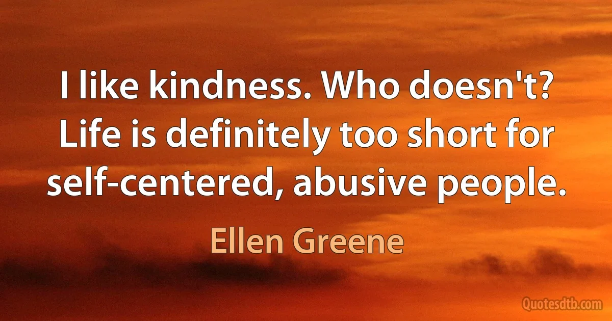 I like kindness. Who doesn't? Life is definitely too short for self-centered, abusive people. (Ellen Greene)